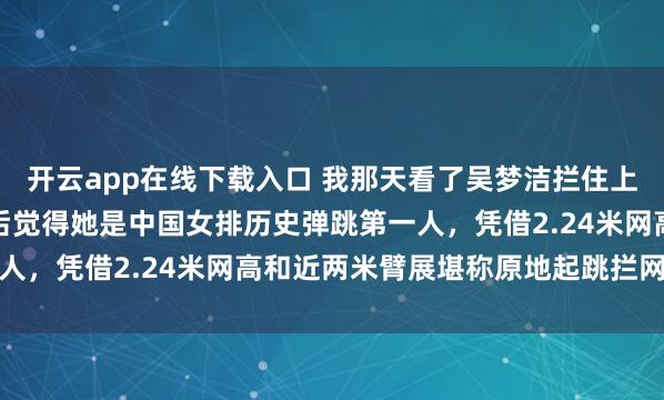 开云app在线下载入口 我那天看了吴梦洁拦住上海范赖克那球，细琢磨后觉得她是中国女排历史弹跳第一人，凭借2.24米网高和近两米臂展堪称原地起跳拦网高手