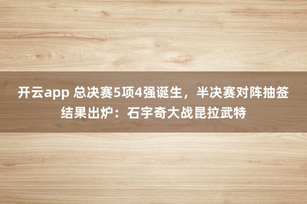 开云app 总决赛5项4强诞生,半决赛对阵抽签结果出炉:石宇奇大战昆拉武特