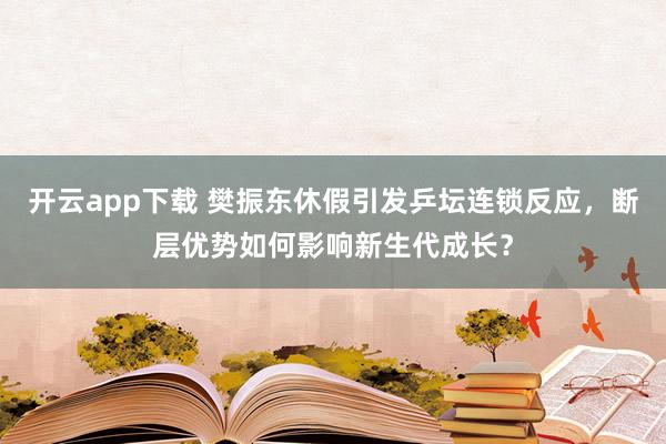 开云app下载 樊振东休假引发乒坛连锁反应,断层优势如何影响新生代成长?
