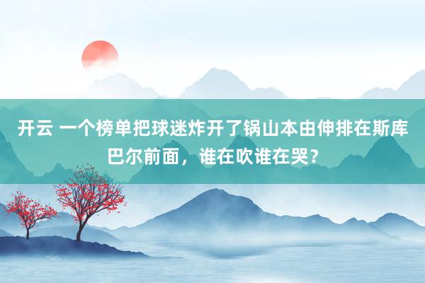 开云 一个榜单把球迷炸开了锅山本由伸排在斯库巴尔前面，谁在吹谁在哭？
