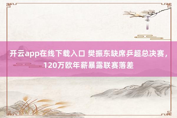 开云app在线下载入口 樊振东缺席乒超总决赛，120万欧年薪暴露联赛落差