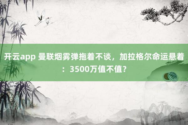 开云app 曼联烟雾弹拖着不谈，加拉格尔命运悬着：3500万值不值？