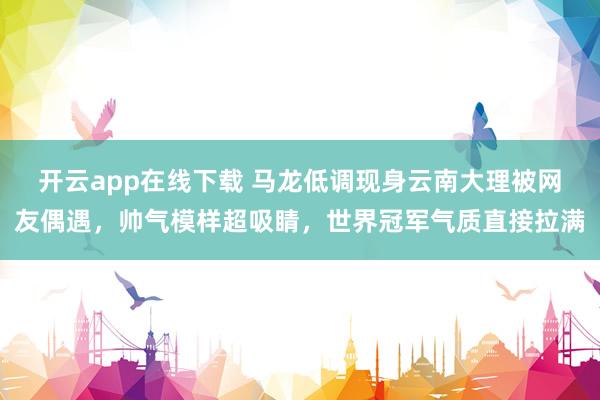 开云app在线下载 马龙低调现身云南大理被网友偶遇,帅气模样超吸睛,世界冠军气质直接拉满