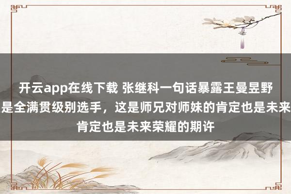 开云app在线下载 张继科一句话暴露王曼昱野心,称曼昱是全满贯级别选手,这是师兄对师妹的肯定也是未来荣耀的期许