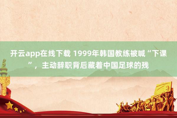 开云app在线下载 1999年韩国教练被喊“下课”，主动辞职背后藏着中国足球的残
