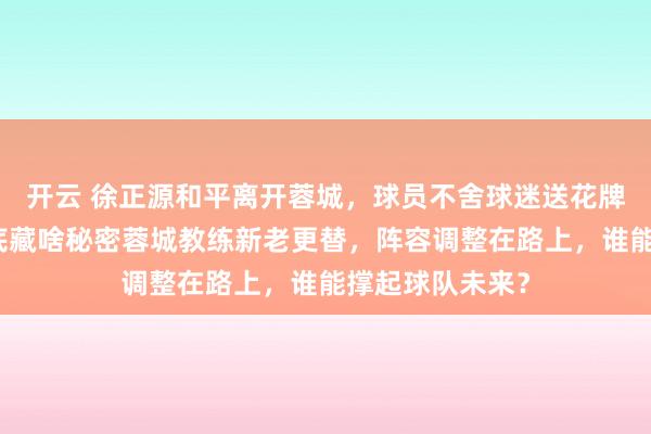 开云 徐正源和平离开蓉城，球员不舍球迷送花牌，换帅背后到底藏啥秘密蓉城教练新老更替，阵容调整在路上，谁能撑起球队未来？