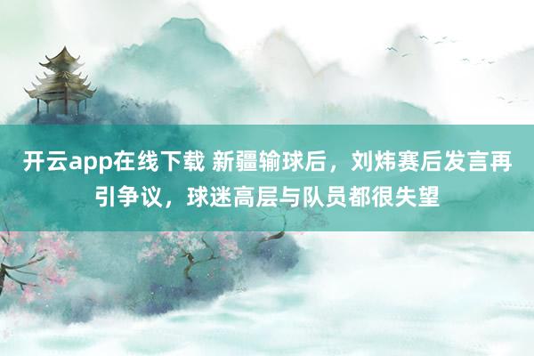 开云app在线下载 新疆输球后，刘炜赛后发言再引争议，球迷高层与队员都很失望