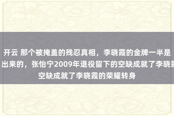 开云 那个被掩盖的残忍真相，李晓霞的金牌一半是张怡宁“让”出来的，张怡宁2009年退役留下的空缺成就了李晓霞的荣耀转身
