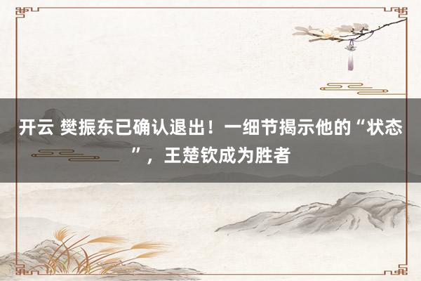 开云 樊振东已确认退出！一细节揭示他的“状态”，王楚钦成为胜者