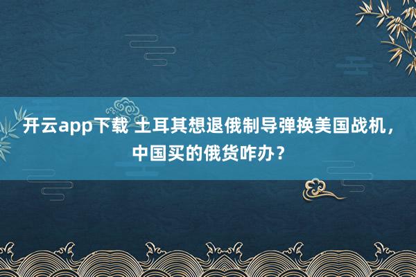 开云app下载 土耳其想退俄制导弹换美国战机,中国买的俄货咋办?