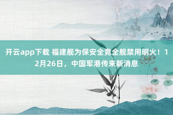 开云app下载 福建舰为保安全竟全舰禁用明火!12月26日,中国军港传来新消息