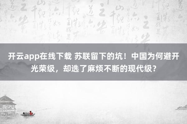 开云app在线下载 苏联留下的坑！中国为何避开光荣级，却选了麻烦不断的现代级？