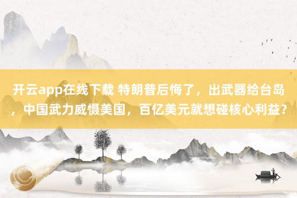 开云app在线下载 特朗普后悔了,出武器给台岛,中国武力威慑美国,百亿美元就想碰核心利益?