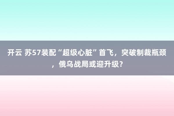 开云 苏57装配“超级心脏”首飞，突破制裁瓶颈，俄乌战局或迎升级？