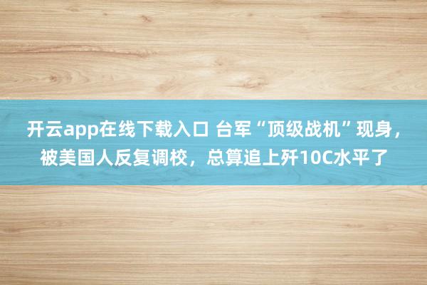 开云app在线下载入口 台军“顶级战机”现身，被美国人反复调校，总算追上歼10C水平了