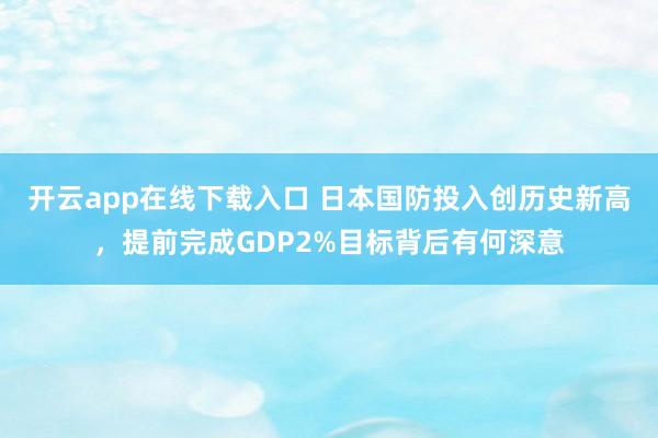 开云app在线下载入口 日本国防投入创历史新高，提前完成GDP2%目标背后有何深意