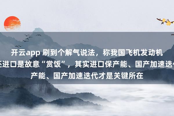 开云app 刷到个解气说法，称我国飞机发动机光刻机都有了还进口是故意“赏饭”，其实进口保产能、国产加速迭代才是关键所在