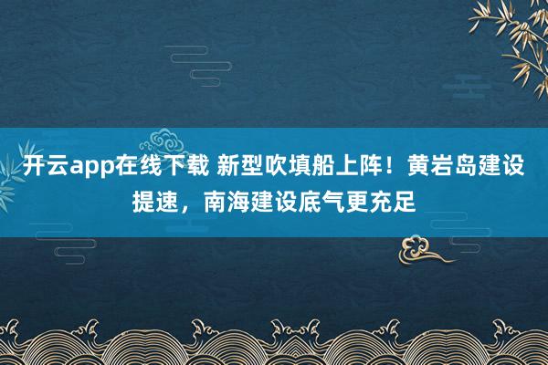 开云app在线下载 新型吹填船上阵！黄岩岛建设提速，南海建设底气更充足