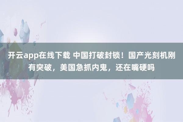 开云app在线下载 中国打破封锁！国产光刻机刚有突破，美国急抓内鬼，还在嘴硬吗