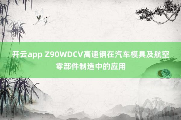 开云app Z90WDCV高速钢在汽车模具及航空零部件制造中的应用