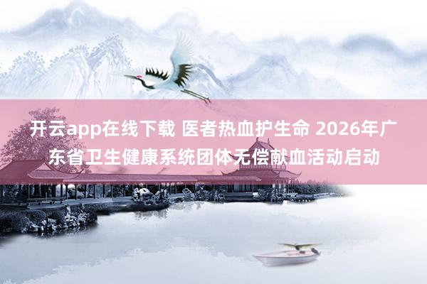 开云app在线下载 医者热血护生命 2026年广东省卫生健康系统团体无偿献血活动启动