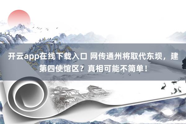 开云app在线下载入口 网传通州将取代东坝,建第四使馆区?真相可能不简单!