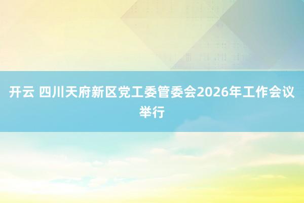 开云 四川天府新区党工委管委会2026年工作会议举行