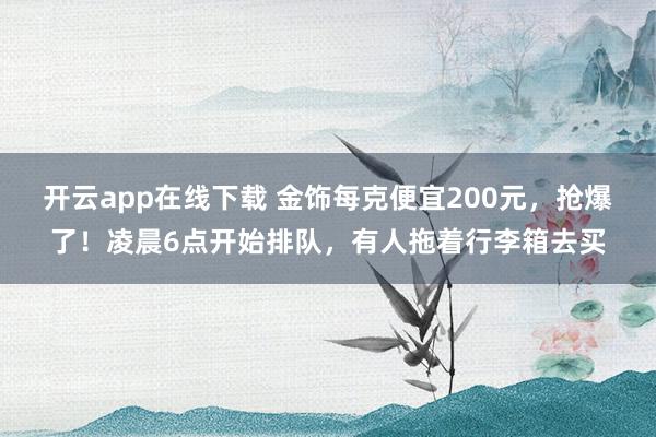 开云app在线下载 金饰每克便宜200元，抢爆了！凌晨6点开始排队，有人拖着行李箱去买