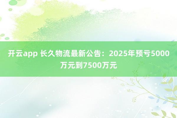 开云app 长久物流最新公告:2025年预亏5000万元到7500万元