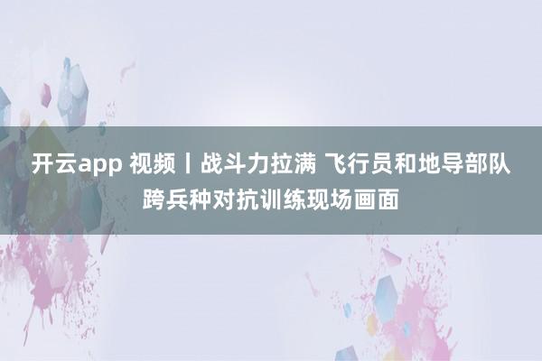 开云app 视频丨战斗力拉满 飞行员和地导部队跨兵种对抗训练现场画面