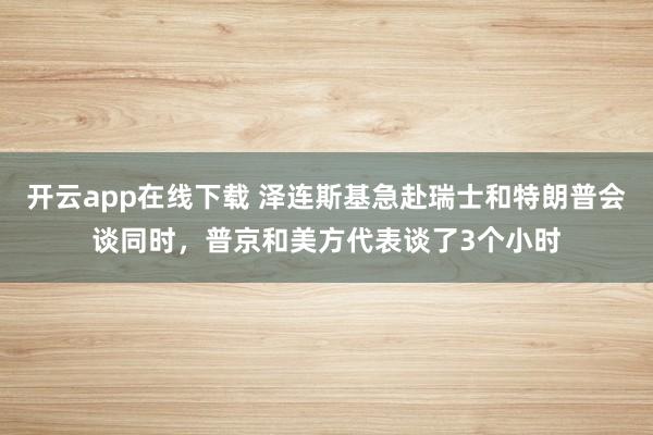 开云app在线下载 泽连斯基急赴瑞士和特朗普会谈同时，普京和美方代表谈了3个小时