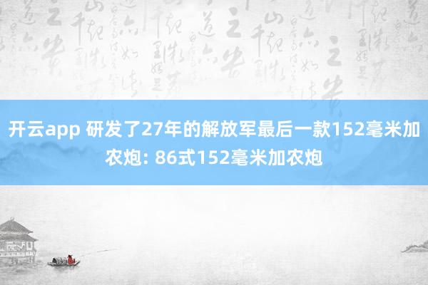 开云app 研发了27年的解放军最后一款152毫米加农炮: 86式152毫米加农炮