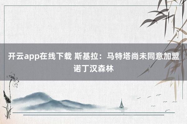 开云app在线下载 斯基拉：马特塔尚未同意加盟诺丁汉森林