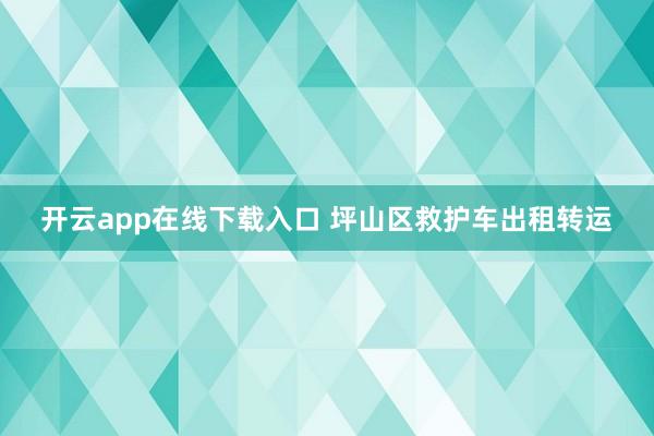 开云app在线下载入口 坪山区救护车出租转运