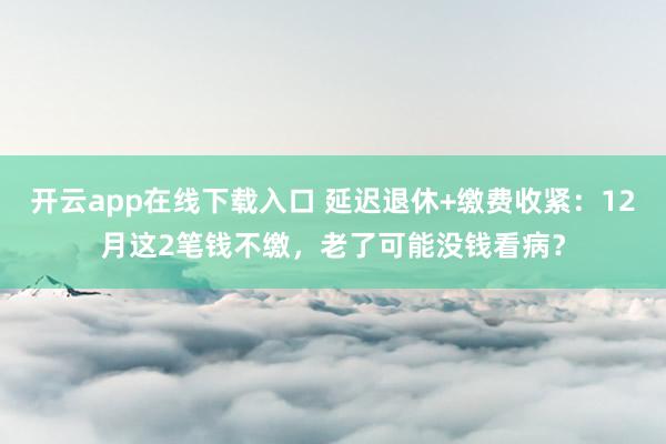 开云app在线下载入口 延迟退休+缴费收紧：12月这2笔钱不缴，老了可能没钱看病？