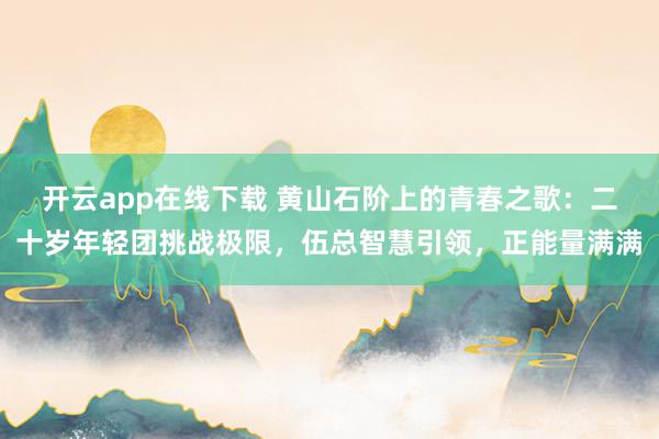 开云app在线下载 黄山石阶上的青春之歌：二十岁年轻团挑战极限，伍总智慧引领，正能量满满
