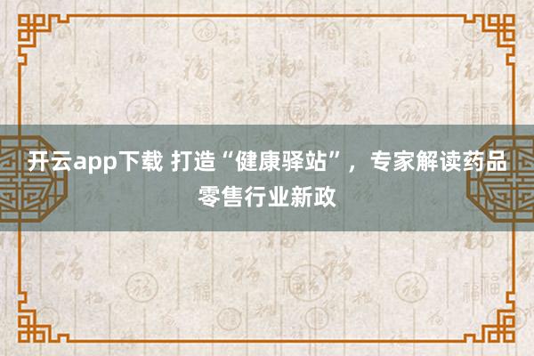 开云app下载 打造“健康驿站”,专家解读药品零售行业新政
