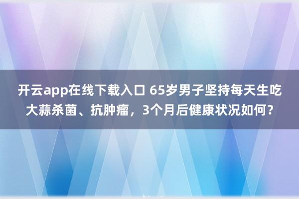 开云app在线下载入口 65岁男子坚持每天生吃大蒜杀菌、抗肿瘤，3个月后健康状况如何？