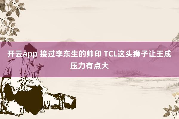 开云app 接过李东生的帅印 TCL这头狮子让王成压力有点大