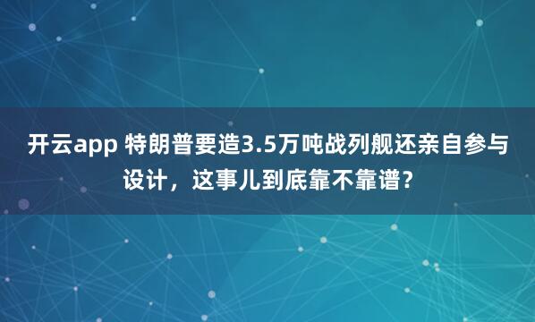 开云app 特朗普要造3.5万吨战列舰还亲自参与设计，这事儿到底靠不靠谱？