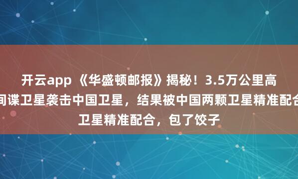 开云app 《华盛顿邮报》揭秘！3.5万公里高空斗智：美间谍卫星袭击中国卫星，结果被中国两颗卫星精准配合，包了饺子