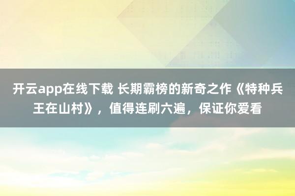 开云app在线下载 长期霸榜的新奇之作《特种兵王在山村》,值得连刷六遍,保证你爱看