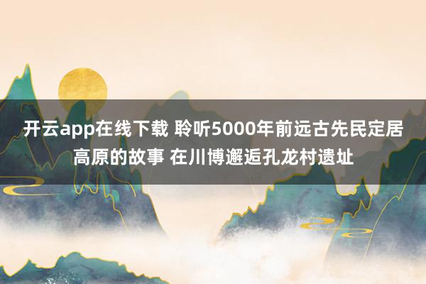 开云app在线下载 聆听5000年前远古先民定居高原的故事 在川博邂逅孔龙村遗址