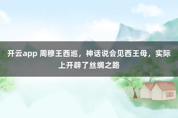 开云app 周穆王西巡，神话说会见西王母，实际上开辟了丝绸之路
