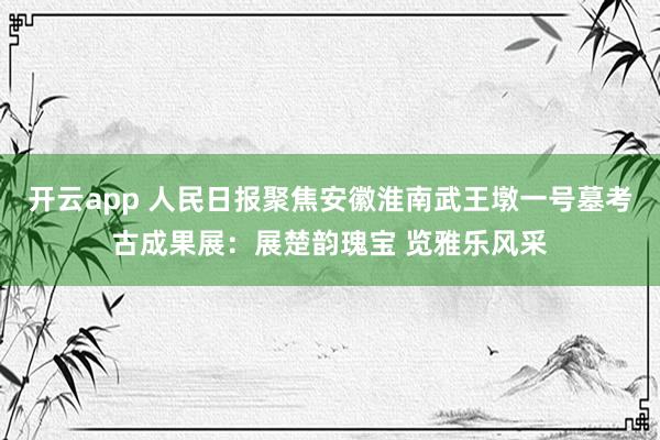 开云app 人民日报聚焦安徽淮南武王墩一号墓考古成果展：展楚韵瑰宝 览雅乐风采