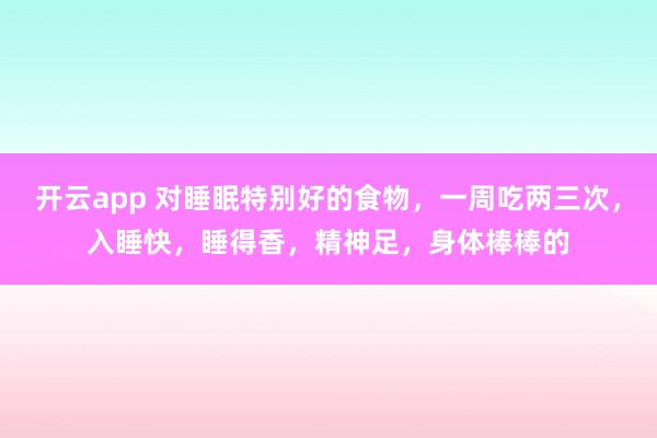 开云app 对睡眠特别好的食物,一周吃两三次,入睡快,睡得香,精神足,身体棒棒的