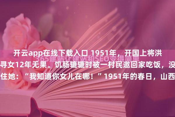 开云app在线下载入口 1951年,开国上将洪学智的夫人张文,在山西寻女12年无果。饥肠辘辘时被一村民邀回家吃饭,没想到村民母亲一句话惊住她:“我知道你女儿在哪!”1951年的春日,山西阳曲县的黄土坡上,朔风呼啸而过,凛冽如刀,刮得人脸颊生疼,漫坡的黄土也被卷得漫天飞扬。张文已经在山里转悠了十几天。作为洪学智...