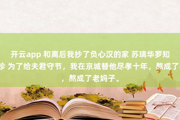 开云app 和离后我抄了负心汉的家 苏璃华罗知州陈淑珍 为了给夫君守节，我在京城替他尽孝十年，熬成了老妈子。