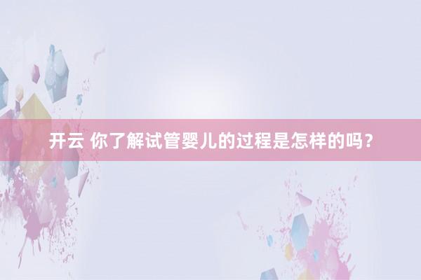 开云 你了解试管婴儿的过程是怎样的吗?