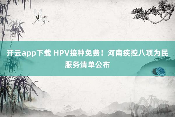 开云app下载 HPV接种免费!河南疾控八项为民服务清单公布